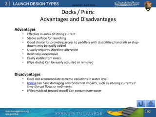 PREPARE TO LAUNCH!
3
river-management.org
nps.gov/rtca
LAUNCH DESIGN TYPES Updated – April 2018
Docks / Piers:
Advantages and Disadvantages
Advantages
• Effective in areas of strong current
• Stable surface for launching
• Good choice for providing access to paddlers with disabilities; handrails or step-
downs may be easily added
• Usually requires shoreline alteration
• Relatively inexpensive
• Easily visible from rivers
• (Pipe docks) Can be easily adjusted or removed
Disadvantages
• Does not accommodate extreme variations in water level
• (Piles) Can have damaging environmental impacts, such as altering currents if
they disrupt flows or sediments
• (Piles made of treated wood) Can contaminate water
192
 