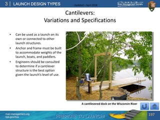 PREPARE TO LAUNCH!
3
river-management.org
nps.gov/rtca
LAUNCH DESIGN TYPES Updated – April 2018
Cantilevers:
Variations and Specifications
• Can be used as a launch on its
own or connected to other
launch structures.
• Anchor and frame must be built
to accommodate weights of the
launch, boats, and paddlers.
• Engineers should be consulted
to determine if a cantilever
structure is the best option
given the launch’s level of use.
197
A cantilevered dock on the Wisconsin River
 