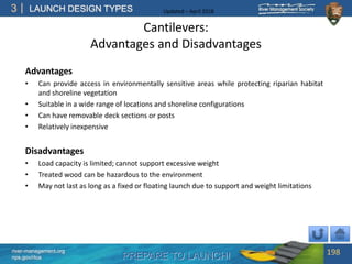 PREPARE TO LAUNCH!
3
river-management.org
nps.gov/rtca
LAUNCH DESIGN TYPES Updated – April 2018
Cantilevers:
Advantages and Disadvantages
Advantages
• Can provide access in environmentally sensitive areas while protecting riparian habitat
and shoreline vegetation
• Suitable in a wide range of locations and shoreline configurations
• Can have removable deck sections or posts
• Relatively inexpensive
Disadvantages
• Load capacity is limited; cannot support excessive weight
• Treated wood can be hazardous to the environment
• May not last as long as a fixed or floating launch due to support and weight limitations
198
 