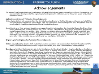 river-management.org
nps.gov/rtca
INTRODUCTION PREPARE TO LAUNCH!
Updated – April 2018
Acknowledgements
The National Park Service wishes to acknowledge the following individuals and organizations who contributed their expertise and
resources to the development of the original Logical Lasting Launches publication, and to this current update to LLL, titled
Prepare to Launch!:
Update Prepare to Launch! Publication Acknowledgements:
Written by Joe Sullivan with assistance from Risa Shimoda, Executive Director of the River Management Society, and Lelia Mellen
and Corita Waters, National Park Service Rivers, Trails and Conservation Assistance Program in 2013. An update in 2018 was
completed with the additional assistance of Ron Wilson Jack Henderson.
Special thanks go to those who contributed time, energy and creativity to this update: Sue Abbott, Karl Beard, Don Briggs, Alison
Bullock, Charlotte Gillis, Joan Harn, Duncan Hay, Ursula Lemanski, Kathryn Nichols, Peggy Pings, Barbara Rice, Angie Tornes,
Randy Thoreson, Susan Rice, and Jerry Willis - National Park Service; Nate Hoogeveen and John Wenck - Iowa DNR; Scott
Keller – Hudson River Greenway Water Trail; Walter Opuszynski – Northern Forest Canoe Trail; Greg Rolf - American Canoe
Association; Kate Rudasille - Northern Virginia Regional Park Authority; Erik Wrede - Minnesota DNR; Randy Welsh and
Janet Zeller - USDA Forest Service, and Julie Thorner and Evan Tipton – WillowWorks.
Original Logical Lasting Launches Publication Acknowledgements:
Written and produced by: Caroline Wolf, Student Conservation Association with assistance from the WASO Rivers team of NPS
Rivers, Trails and Conservation Assistance Program: Chris Brown, Joan Harn, Corita Jones and Charles Stockman.
Contributors: Ken Allen, Mark Anderson, Jack Andre, Rose Bayless, Karl Beard, Julie Bell, Gary Boughton, Don Burns, Russ Cohen,
Kevin Colburn, Jim Flanagan, Jon Fleischman, Phyllis Garcia, Jill Harding, Mike Harvey, Carol Hunter, Julie Isbill, Kevin Keeler,
Scott Keller, Dennis Kincer, Gary Lacy, Roger Lewis, Dana Lockett, Jim Logan, Gary Mechanic, Rich Misplon, Kathryn Nichols,
Thomas O’Keefe, Tim Palmer, Stew Pappenfort, Mike Passo, Ken Phillips, Tom Potter, Jason Robertson, Kay Salazar, Michelle
Schneider, Nita Settina, Don Smith, Diane Steinbrook, Carl Stockman, Linda Stonier, Angie Tornes, Caroline Tan, Charles Tracy,
Reed Waite, Rob White, Thomas Wolf, and Janet Zeller. American Whitewater, Arkansas Water Trust, Chicago Access Project,
City of Eureka, California, Colorado State Parks, Delaware Department of Fish and Wildlife, Housatonic River Restoration
Project, Hudson River Greenway Water Trail, Illinois Department of Natural Resources, Lower Colorado River Authority,
Maryland Department of Natural Resources, Minnesota Division of State Parks, Montana State Design & Construction
Bureau, North Carolina Department of Natural Resources, Openlands Project, Rivers, Trails & Conservation Assistance
Program, National Park Service, Washington Water Trails Association, Wisconsin Department of Natural Resources, West
Virginia Department of Natural Resources.
2
 