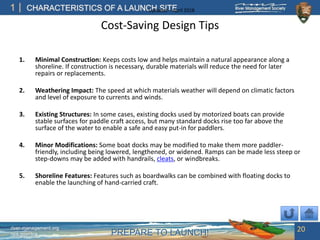 PREPARE TO LAUNCH!
1
river-management.org
nps.gov/rtca
CHARACTERISTICS OF A LAUNCH SITEUpdated – April 2018
Cost-Saving Design Tips
1. Minimal Construction: Keeps costs low and helps maintain a natural appearance along a
shoreline. If construction is necessary, durable materials will reduce the need for later
repairs or replacements.
2. Weathering Impact: The speed at which materials weather will depend on climatic factors
and level of exposure to currents and winds.
3. Existing Structures: In some cases, existing docks used by motorized boats can provide
stable surfaces for paddle craft access, but many standard docks rise too far above the
surface of the water to enable a safe and easy put-in for paddlers.
4. Minor Modifications: Some boat docks may be modified to make them more paddler-
friendly, including being lowered, lengthened, or widened. Ramps can be made less steep or
step-downs may be added with handrails, cleats, or windbreaks.
5. Shoreline Features: Features such as boardwalks can be combined with floating docks to
enable the launching of hand-carried craft.
20
 