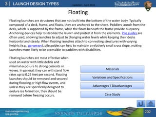 PREPARE TO LAUNCH!
3
river-management.org
nps.gov/rtca
LAUNCH DESIGN TYPES Updated – April 2018
Floating
Floating launches are structures that are not built into the bottom of the water body. Typically
composed of a deck, frame, and floats, they are anchored to the shore. Paddlers launch from the
deck, which is supported by the frame, while the floats beneath the frame provide buoyancy.
Anchoring devices help to stabilize the launch and protect it from the elements. Pile guides are
often used, allowing launches to adjust to changing water levels while keeping their decks
horizontal and steady. When floating launches attach to connecting structures with varying
heights (e.g., gangways), pile guides can help to maintain a relatively small cross slope, making
launches more likely to be accessible to paddlers with disabilities.
202
Floating launches are most effective when
used on water with little debris and
minimal exposure to strong currents or
waves. In general, they can withstand flow
rates up to 0.25 feet per second. Floating
launches should be removed and secured
during flooding or high flow events, and
unless they are specifically designed to
endure ice formation, they should be
removed before freezing occurs.
Advantages / Disadvantages
Case Study
Variations and Specifications
Materials
 