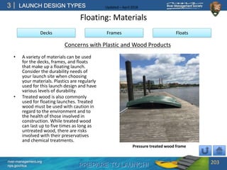 PREPARE TO LAUNCH!
3
river-management.org
nps.gov/rtca
LAUNCH DESIGN TYPES Updated – April 2018
Floating: Materials
• A variety of materials can be used
for the decks, frames, and floats
that make up a floating launch.
Consider the durability needs of
your launch site when choosing
your materials. Plastics are regularly
used for this launch design and have
various levels of durability.
• Treated wood is also commonly
used for floating launches. Treated
wood must be used with caution in
regard to the environment and to
the health of those involved in
construction. While treated wood
can last up to five times as long as
untreated wood, there are risks
involved with their preservatives
and chemical treatments.
203
Decks Frames Floats
Concerns with Plastic and Wood Products
Pressure treated wood frame
 