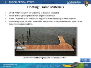 PREPARE TO LAUNCH!
3
river-management.org
nps.gov/rtca
LAUNCH DESIGN TYPES Updated – April 2018
Floating: Frame Materials
• Wood - Often used, but will last only 2 to 3 years if untreated
• Metal - Either lightweight aluminum or galvanized metal
• Plastic - Water resistant and will not degrade in water as rapidly as other materials
• Steel tubing - Used for floats and frames, and attaches to deck with brackets. Steel can be
coated to increase durability.
206
Aluminum framed floating dock with non-slip deck surface
 