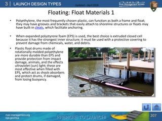 PREPARE TO LAUNCH!
3
river-management.org
nps.gov/rtca
LAUNCH DESIGN TYPES Updated – April 2018
Floating: Float Materials 1
• Polyethylene, the most frequently chosen plastic, can function as both a frame and float;
they may have grooves and brackets that easily attach to shoreline structures or floats may
have built-in cleats, which facilitate anchoring.
• When expanded polystyrene foam (EPS) is used, the best choice is extruded closed cell
because it has the strongest inner structure; it must be used with a protective covering to
prevent damage from chemicals, water, and debris.
207
• Plastic float drums made of
rotationally molded polyethylene
are more durable than EPS and
provide protection from impact
damage, animals, and the effects
ultraviolet (sun) light; these are
most effective when filled with
EPS, which act as shock-absorbers
and protect drums, if damaged,
from losing buoyancy.
 