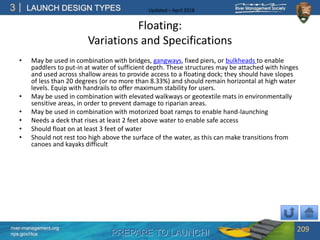 PREPARE TO LAUNCH!
3
river-management.org
nps.gov/rtca
LAUNCH DESIGN TYPES Updated – April 2018
Floating:
Variations and Specifications
• May be used in combination with bridges, gangways, fixed piers, or bulkheads to enable
paddlers to put-in at water of sufficient depth. These structures may be attached with hinges
and used across shallow areas to provide access to a floating dock; they should have slopes
of less than 20 degrees (or no more than 8.33%) and should remain horizontal at high water
levels. Equip with handrails to offer maximum stability for users.
• May be used in combination with elevated walkways or geotextile mats in environmentally
sensitive areas, in order to prevent damage to riparian areas.
• May be used in combination with motorized boat ramps to enable hand-launching
• Needs a deck that rises at least 2 feet above water to enable safe access
• Should float on at least 3 feet of water
• Should not rest too high above the surface of the water, as this can make transitions from
canoes and kayaks difficult
209
 