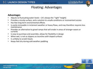 PREPARE TO LAUNCH!
3
river-management.org
nps.gov/rtca
LAUNCH DESIGN TYPES Updated – April 2018
Floating: Advantages
Advantages
• Adjusts to fluctuating water levels – (it’s always the “right” height)
• Provides a sturdy surface, and a solution to unsafe conditions or inconvenient access
• Has few long-term environmental effects
• Is easily removable in inclement weather or heavy flows, and may therefore requires less
maintenance
• Provides an alternative to gravel ramps that will erode in areas of stronger waves or
currents
• Is easy to purchase and assemble; allows for flexibility in design
• When wet, is not as slippery as launches with sloped surfaces
• Is unlikely to scratch boats
• Keeps feet dry during cold weather paddling
210
 