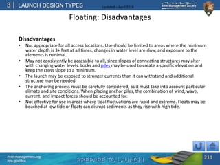 PREPARE TO LAUNCH!
3
river-management.org
nps.gov/rtca
LAUNCH DESIGN TYPES Updated – April 2018
Floating: Disadvantages
Disadvantages
• Not appropriate for all access locations. Use should be limited to areas where the minimum
water depth is 3+ feet at all times, changes in water level are slow, and exposure to the
elements is minimal.
• May not consistently be accessible to all, since slopes of connecting structures may alter
with changing water levels. Locks and piles may be used to create a specific elevation and
keep the cross slope to a minimum.
• The launch may be exposed to stronger currents than it can withstand and additional
structure may be needed.
• The anchoring process must be carefully considered, as it must take into account particular
climate and site conditions. When placing anchor piles, the combination of wind, wave,
current, and impact forces should be accounted for.
• Not effective for use in areas where tidal fluctuations are rapid and extreme. Floats may be
beached at low tide or floats can disrupt sediments as they rise with high tide.
211
 
