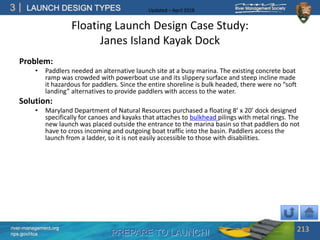 PREPARE TO LAUNCH!
3
river-management.org
nps.gov/rtca
LAUNCH DESIGN TYPES Updated – April 2018
Floating Launch Design Case Study:
Janes Island Kayak Dock
Problem:
• Paddlers needed an alternative launch site at a busy marina. The existing concrete boat
ramp was crowded with powerboat use and its slippery surface and steep incline made
it hazardous for paddlers. Since the entire shoreline is bulk headed, there were no “soft
landing” alternatives to provide paddlers with access to the water.
Solution:
• Maryland Department of Natural Resources purchased a floating 8’ x 20’ dock designed
specifically for canoes and kayaks that attaches to bulkhead pilings with metal rings. The
new launch was placed outside the entrance to the marina basin so that paddlers do not
have to cross incoming and outgoing boat traffic into the basin. Paddlers access the
launch from a ladder, so it is not easily accessible to those with disabilities.
213
 