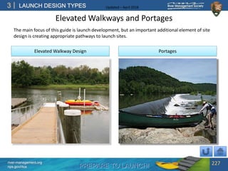 PREPARE TO LAUNCH!
3
river-management.org
nps.gov/rtca
LAUNCH DESIGN TYPES Updated – April 2018
Elevated Walkways and Portages
The main focus of this guide is launch development, but an important additional element of site
design is creating appropriate pathways to launch sites.
227
Elevated Walkway Design Portages
 