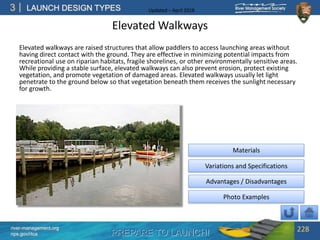PREPARE TO LAUNCH!
3
river-management.org
nps.gov/rtca
LAUNCH DESIGN TYPES Updated – April 2018
Elevated Walkways
Elevated walkways are raised structures that allow paddlers to access launching areas without
having direct contact with the ground. They are effective in minimizing potential impacts from
recreational use on riparian habitats, fragile shorelines, or other environmentally sensitive areas.
While providing a stable surface, elevated walkways can also prevent erosion, protect existing
vegetation, and promote vegetation of damaged areas. Elevated walkways usually let light
penetrate to the ground below so that vegetation beneath them receives the sunlight necessary
for growth.
228
Advantages / Disadvantages
Materials
Variations and Specifications
Photo Examples
 