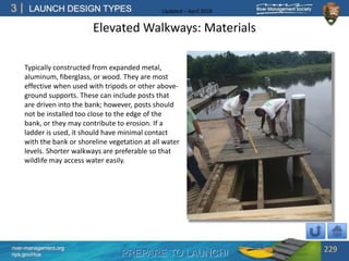 PREPARE TO LAUNCH!
3
river-management.org
nps.gov/rtca
LAUNCH DESIGN TYPES Updated – April 2018
Elevated Walkways: Materials
Typically constructed from expanded metal,
aluminum, fiberglass, or wood. They are most
effective when used with tripods or other above-
ground supports. These can include posts that
are driven into the bank; however, posts should
not be installed too close to the edge of the
bank, or they may contribute to erosion. If a
ladder is used, it should have minimal contact
with the bank or shoreline vegetation at all water
levels. Shorter walkways are preferable so that
wildlife may access water easily.
229
 