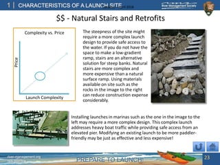 PREPARE TO LAUNCH!
1
river-management.org
nps.gov/rtca
CHARACTERISTICS OF A LAUNCH SITEUpdated – April 2018
Launch Complexity
Price
The steepness of the site might
require a more complex launch
design to provide safe access to
the water. If you do not have the
space to make a low-gradient
ramp, stairs are an alternative
solution for steep banks. Natural
stairs are more complex and
more expensive than a natural
surface ramp. Using materials
available on site such as the
rocks in the image to the right
can reduce construction expense
considerably.
Complexity vs. Price
Installing launches in marinas such as the one in the image to the
left may require a more complex design. This complex launch
addresses heavy boat traffic while providing safe access from an
elevated pier. Modifying an existing launch to be more paddler-
friendly may be just as effective and less expensive!
$$ - Natural Stairs and Retrofits
23
 