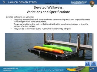 PREPARE TO LAUNCH!
3
river-management.org
nps.gov/rtca
LAUNCH DESIGN TYPES Updated – April 2018
Elevated Walkways:
Variations and Specifications
Elevated walkways are versatile:
• They may be combined with other walkways or connecting structures to provide access
to floating or other types of launches.
• They may be attached to stairs or ladders that lead to launch structures or rest on the
bottom of a river or lake.
• They can be cantilevered over a river while supported by a tripod.
230
 
