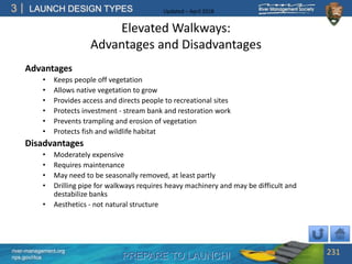 PREPARE TO LAUNCH!
3
river-management.org
nps.gov/rtca
LAUNCH DESIGN TYPES Updated – April 2018
Elevated Walkways:
Advantages and Disadvantages
Advantages
• Keeps people off vegetation
• Allows native vegetation to grow
• Provides access and directs people to recreational sites
• Protects investment - stream bank and restoration work
• Prevents trampling and erosion of vegetation
• Protects fish and wildlife habitat
Disadvantages
• Moderately expensive
• Requires maintenance
• May need to be seasonally removed, at least partly
• Drilling pipe for walkways requires heavy machinery and may be difficult and
destabilize banks
• Aesthetics - not natural structure
231
 