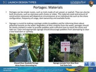 PREPARE TO LAUNCH!
3
river-management.org
nps.gov/rtca
LAUNCH DESIGN TYPES Updated – April 2018
Portages: Materials
• Portages can be simple routes, such as trails made of soil, gravel, or asphalt. They can also be
built structures, such as staircases with chutes or slides. The materials used and amount of
construction necessary will depend on circumstances at an individual site such as the shore
configuration, frequency of usage, dam ownership and available funds.
• Signage is crucial to making a portage visible to paddlers and for informing them about
potential hazards on the water. Regardless of their visibility from the water, portages should
be clearly marked in order to provide paddlers with sufficient time to reach the shore and
take out. Clear and appropriate signage should discourage paddlers from attempting to clear
a low head dam or spillway.
234
Cheoah River Roadside Portage
Alcoa Power Generating Inc.
Signage example from New River
Trail State Park
 