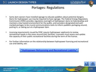 PREPARE TO LAUNCH!
3
river-management.org
nps.gov/rtca
LAUNCH DESIGN TYPES Updated – April 2018
Portages: Regulations
• Some dam owners have installed signage to educate paddlers about potential dangers.
Dams for hydropower use may be required to have signage. The Federal Energy Regulatory
Commission (FERC) provides regulatory oversight at hydropower dams to help develop and
maintain a low hazard environment for the public, and considers designated and well-
marked portages to be crucial communications tools to inform paddlers portaging around,
putting in, or taking out at a hydropower dam.
• Licensing requirements issued by FERC require hydropower applicants to review
recreational needs in the areas around their facilities. Licensees must assess and update
the capacity of their public recreational facilities during the term of the license.
• For further information on the relationship between hydropower licensing and recreational
use and liability, see:
235
“Hydropower Relicensing and Recreational Liability”
 