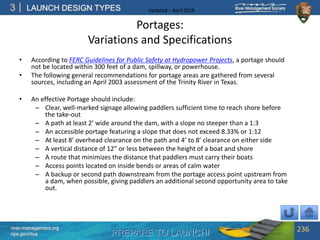 PREPARE TO LAUNCH!
3
river-management.org
nps.gov/rtca
LAUNCH DESIGN TYPES Updated – April 2018
Portages:
Variations and Specifications
• According to FERC Guidelines for Public Safety at Hydropower Projects, a portage should
not be located within 300 feet of a dam, spillway, or powerhouse.
• The following general recommendations for portage areas are gathered from several
sources, including an April 2003 assessment of the Trinity River in Texas.
• An effective Portage should include:
– Clear, well-marked signage allowing paddlers sufficient time to reach shore before
the take-out
– A path at least 2’ wide around the dam, with a slope no steeper than a 1:3
– An accessible portage featuring a slope that does not exceed 8.33% or 1:12
– At least 8’ overhead clearance on the path and 4’ to 8’ clearance on either side
– A vertical distance of 12” or less between the height of a boat and shore
– A route that minimizes the distance that paddlers must carry their boats
– Access points located on inside bends or areas of calm water
– A backup or second path downstream from the portage access point upstream from
a dam, when possible, giving paddlers an additional second opportunity area to take
out.
236
 