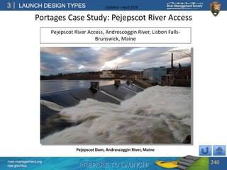 PREPARE TO LAUNCH!
3
river-management.org
nps.gov/rtca
LAUNCH DESIGN TYPES Updated – April 2018
Portages Case Study: Pejepscot River Access
240
Pejepscot Dam, Androscoggin River, Maine
Pejepscot River Access, Androscoggin River, Lisbon Falls-
Brunswick, Maine
 