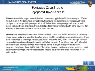 PREPARE TO LAUNCH!
3
river-management.org
nps.gov/rtca
LAUNCH DESIGN TYPES Updated – April 2018
Portages Case Study:
Pejepscot River Access
Problem: One of the largest rivers in Maine, the Androscoggin hosts 28 dams along its 170 river
miles. Not all of the dams have navigable routes around them; some require excessively long
portages or do not provide portage trails at all. Other dams have portage trails that provide
access both upstream and downstream. Most portage trails are marked with signs, however dam
warnings are not easily visible on all sections of the river.
Solution: The Pejepscot River Access, downstream of Lisbon Falls, offers a solution to launching
from a steep, rocky, and unstable shoreline where boulders, rock fragments, and fallen tree limbs
make river access a challenge. Takeout occurs just above the dam, and a short portage through
the woods connects paddlers with access just below the dam. A metal staircase, with a handrail
on one side and a carpet-covered wooden slide on the other, enables paddlers to easily
maneuver their boats down to the water. The carpet provides traction and helps to protect boat
bottoms from damage. The staircase leads to a rocky, but sturdy and level launch area at the
water’s edge.
241
 