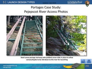 PREPARE TO LAUNCH!
3
river-management.org
nps.gov/rtca
LAUNCH DESIGN TYPES Updated – April 2018
Portages Case Study:
Pejepscot River Access Photos
242
Steel canoe portage stairway with padded canoe slide in place to allow
canoes/kayaks to be slid down to the river for launching
 