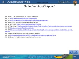 PREPARE TO LAUNCH!
3
river-management.org
nps.gov/rtca
LAUNCH DESIGN TYPES Updated – April 2018
Photo Credits – Chapter 3
Slide 117, 118, 119, 120: Courtesy of the National Park Service
Slide 121: http://www.greatfallsinformation.com/smithriver/
Slide 122: http://rotj.wordpress.com/category/james-river/kayaking-james-river/
Slide 123, 124, 125, 126 Courtesy of the National Park Service
Slide 127: Left image - http://www.nilex.com/book/export/html/24
Slide 127: Right image - http://www.adfg.alaska.gov/index.cfm?adfg=fishingSportAnglerAccessSouthcentral.sportsmansLodge
Slide 128: http://www.nilex.com/book/export/html/24
Slide 130: http://www.conteches.com/knowledge-center/pdh-credits/pdh-article-series/geosynthetics-in-articulating-concrete-
block.aspx
Slide 134, 135: Jordan Loran, Maryland Dept. of Natural Resources
Slide 136: http://www.bobluskoutdoors.com/news-updates/flexomat-boat-ramp-2016-07-2916
Slide 139, 143, 144, 145, 147: Courtesy of the National Park Service
244
 