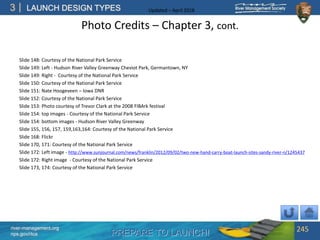PREPARE TO LAUNCH!
3
river-management.org
nps.gov/rtca
LAUNCH DESIGN TYPES Updated – April 2018
Photo Credits – Chapter 3, cont.
Slide 148: Courtesy of the National Park Service
Slide 149: Left - Hudson River Valley Greenway Cheviot Park, Germantown, NY
Slide 149: Right - Courtesy of the National Park Service
Slide 150: Courtesy of the National Park Service
Slide 151: Nate Hoogeveen – Iowa DNR
Slide 152: Courtesy of the National Park Service
Slide 153: Photo courtesy of Trevor Clark at the 2008 FIBArk festival
Slide 154: top images - Courtesy of the National Park Service
Slide 154: bottom images - Hudson River Valley Greenway
Slide 155, 156, 157, 159,163,164: Courtesy of the National Park Service
Slide 168: Flickr
Slide 170, 171: Courtesy of the National Park Service
Slide 172: Left image - http://www.sunjournal.com/news/franklin/2012/09/02/two-new-hand-carry-boat-launch-sites-sandy-river-n/1245437
Slide 172: Right image - Courtesy of the National Park Service
Slide 173, 174: Courtesy of the National Park Service
245
 