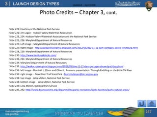 PREPARE TO LAUNCH!
3
river-management.org
nps.gov/rtca
LAUNCH DESIGN TYPES Updated – April 2018
Photo Credits – Chapter 3, cont.
Slide 221: Courtesy of the National Park Service
Slide 222: Jim Logan - Hudson Valley Watertrail Association
Slide 223, 224: Hudson Valley Watertrail Association and the National Park Service
Slide 225, 226: Maryland Department of Natural Resources
Slide 227: Left image - Maryland Department of Natural Resources
Slide 227: Right image - http://walkacrossvirginia.blogspot.com/2012/05/day-11-12-dam-portages-above-lynchburg.html
Slide 228, 229: Maryland Department of Natural Resources
Slide 230: http://www.bestkayakdocks.com/
Slide 232, 234: Maryland Department of Natural Resources
Slide 234: Maryland Department of Natural Resources
Slide 235: http://walkacrossvirginia.blogspot.com/2012/05/day-11-12-dam-portages-above-lynchburg.html
Slide 236: left image - Marshall L. Olson and Oliver L. Ammons presentation: Through Paddling on the Little TN River
Slide 236: right image - New River Trail State Park - Mark.Hufeisen@dcr.virginia.gov
Slide 238: top image - Lelia Mellen, National Park Service
Slide 238: bottom image - Lelia Mellen, National Park Service
Slide 239: Lelia Mellen, National Park Service
Slide 240, 242: http://www.brunswickme.org/departments/parks-recreation/parks-facilities/parks-natural-areas/
247
 
