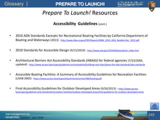 Glossary
river-management.org
nps.gov/rtca
PREPARE TO LAUNCH!
Updated – April 2018
Prepare To Launch! Resources
Accessibility Guidelines (cont.)
• 2010 ADA Standards Excerpts for Recreational Boating Facilities by California Department of
Boating and Waterways (2013) - http://www.dbw.ca.gov/PDF/Reports/DBW_2010_ADA_Booklet-Dec_2012.pdf
• 2010 Standards for Accessible Design (9/15/2010) - http://www.ada.gov/2010ADAstandards_index.htm
• Architectural Barriers Act Accessibility Standards (ABAAS) for federal agencies (7/23/2004,
updated) - http://www.access-board.gov/guidelines-and-standards/buildings-and-sites/about-the-aba-standards/aba-standards
• Accessible Boating Facilities: A Summary of Accessibility Guidelines for Recreation Facilities
(USAB 2003) - https://www.access-board.gov/attachments/article/589/boating.pdf
• Final Accessibility Guidelines for Outdoor Developed Areas (9/26/2013) - http://www.access-
board.gov/guidelines-and-standards/recreation-facilities/outdoor-developed-areas/final-guidelines-for-outdoor-developed-areas
249
 