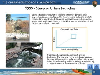PREPARE TO LAUNCH!
1
river-management.org
nps.gov/rtca
CHARACTERISTICS OF A LAUNCH SITEUpdated – April 2018
Some sites require launches that are extremely complex and
expensive. Long steep slopes, like the site in the picture to the left,
require large constructed staircases to provide access. One option
when faced with steep banks is to look for another site where it will
be less expensive to construct.
Urban launches present an array of unique
challenges. The example to the left shows banks of
the river with an aesthetically appealing natural look
while still maintaining stability. Railings are necessary
to prevent access in areas that are not safe.
Launch Complexity
Price
Complexity vs. Price
$$$$ - Steep or Urban Launches
25
 