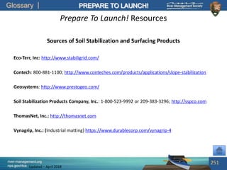 Glossary
river-management.org
nps.gov/rtca
PREPARE TO LAUNCH!
Updated – April 2018
Prepare To Launch! Resources
Sources of Soil Stabilization and Surfacing Products
Eco-Terr, Inc: http://www.stabiligrid.com/
Contech: 800-881-1100; http://www.conteches.com/products/applications/slope-stabilization
Geosystems: http://www.prestogeo.com/
Soil Stabilization Products Company, Inc.: 1-800-523-9992 or 209-383-3296; http://sspco.com
ThomasNet, Inc.: http://thomasnet.com
Vynagrip, Inc.: (Industrial matting) https://www.durablecorp.com/vynagrip-4
251
 