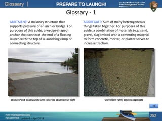 Glossary
river-management.org
nps.gov/rtca
PREPARE TO LAUNCH!
Updated – April 2018
Glossary - 1
ABUTMENT: A masonry structure that
supports pressure of an arch or bridge. For
purposes of this guide, a wedge-shaped
anchor that connects the end of a floating
launch with the top of a launching ramp or
connecting structure.
252
Walker Pond boat launch with concrete abutment at right Gravel (on right) adjoins aggregate
AGGREGATE: Sum of many heterogeneous
things taken together. For purposes of this
guide, a combination of materials (e.g. sand,
gravel, slag) mixed with a cementing material
to form concrete, mortar, or plaster serves to
increase traction.
 