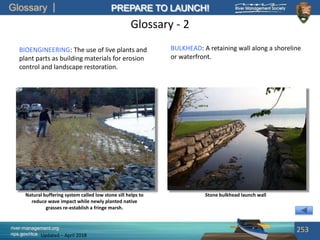 Glossary
river-management.org
nps.gov/rtca
PREPARE TO LAUNCH!
Updated – April 2018
Glossary - 2
BIOENGINEERING: The use of live plants and
plant parts as building materials for erosion
control and landscape restoration.
253
Natural buffering system called low stone sill helps to
reduce wave impact while newly planted native
grasses re-establish a fringe marsh.
Stone bulkhead launch wall
BULKHEAD: A retaining wall along a shoreline
or waterfront.
 