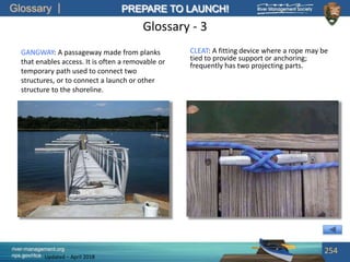 Glossary
river-management.org
nps.gov/rtca
PREPARE TO LAUNCH!
Updated – April 2018
Glossary - 3
GANGWAY: A passageway made from planks
that enables access. It is often a removable or
temporary path used to connect two
structures, or to connect a launch or other
structure to the shoreline.
254
CLEAT: A fitting device where a rope may be
tied to provide support or anchoring;
frequently has two projecting parts.
 