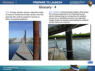 Glossary
river-management.org
nps.gov/rtca
PREPARE TO LAUNCH!
Updated – April 2018
Glossary - 4
PILE: A long, slender column, typically made
of steel or reinforced timber, driven into the
ground and used to support a launch or
other horizontal platform.
255
PILE GUIDES: Anchored pile holders that allow
for vertical movement of a floating launch
while maintaining its connection to another
structure or shoreline anchor; are typically
hoops made of welded steel bolted or welded
to the frame of a launch.
 