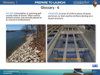 Glossary
river-management.org
nps.gov/rtca
PREPARE TO LAUNCH!
Updated – April 2018
Glossary - 6
STRINGERS: A series of uniform pieces of wood,
aluminum, or steel used to reinforce decking on a
launch structure.
257
RIP-RAP: A foundation or retaining wall
usually made of stones. Often used to
prevent erosion and normally placed on
or around an embankment.
 