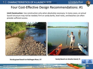 PREPARE TO LAUNCH!
1
river-management.org
nps.gov/rtca
CHARACTERISTICS OF A LAUNCH SITEUpdated – April 2018
Four Cost-Effective Design Recommendations: #1
Limit Construction: Use construction only when absolutely necessary. In many cases, an actual
launch structure may not be needed; firm or sandy banks, level rocks, and beaches can often
provide sufficient access.
26
Sandy Beach on Amelia Island, FLSturdy gravel beach on Nulhegan River, VT
 