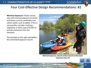PREPARE TO LAUNCH!
1
river-management.org
nps.gov/rtca
CHARACTERISTICS OF A LAUNCH SITEUpdated – April 2018
Four Cost-Effective Design Recommendations: #2
Minimize Exposure: Choose access
sites with minimal exposure to winds
and heavy currents, preferably near
calmer water, such as eddies. If this is
not possible, consider creating a
vegetative or other type of buffer to
provide protection from the
elements.
The example on the right exemplifies
this minimized exposure launch.
27
Minimal exposure, natural surface launch on the lower
Tuolumne river, CA
 