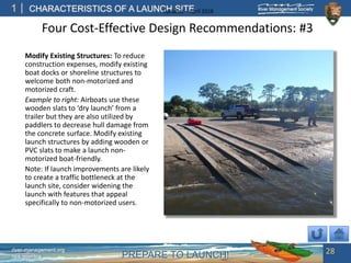 PREPARE TO LAUNCH!
1
river-management.org
nps.gov/rtca
CHARACTERISTICS OF A LAUNCH SITEUpdated – April 2018
Four Cost-Effective Design Recommendations: #3
Modify Existing Structures: To reduce
construction expenses, modify existing
boat docks or shoreline structures to
welcome both non-motorized and
motorized craft.
Example to right: Airboats use these
wooden slats to ‘dry launch’ from a
trailer but they are also utilized by
paddlers to decrease hull damage from
the concrete surface. Modify existing
launch structures by adding wooden or
PVC slats to make a launch non-
motorized boat-friendly.
Note: If launch improvements are likely
to create a traffic bottleneck at the
launch site, consider widening the
launch with features that appeal
specifically to non-motorized users.
28
 
