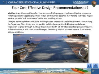 PREPARE TO LAUNCH!
1
river-management.org
nps.gov/rtca
CHARACTERISTICS OF A LAUNCH SITEUpdated – April 2018
Four Cost-Effective Design Recommendations: #4
Multiple Uses: Construct launches that serve multiple purposes, such as mitigating erosion or
restoring wetland vegetation; simple ramps or implanted beaches may help to stabilize a fragile
bank or provide “soft treatments” while also enabling access.
Example Below: Synthetic industrial matting is used to stabilize the surface on this launch along
the Suwannee River. It can also be used to stabilize banks with a 2-4% slope and allows
vegetation to grow through matting. It is anchored with 18-24” stainless steel pins and requires
little maintenance. This launch is submerged frequently and has survived several flood events
with no problems.
29
 