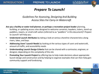 river-management.org
nps.gov/rtca
INTRODUCTION PREPARE TO LAUNCH!
Updated – April 2018
Prepare To Launch!
Guidelines For Assessing, Designing And Building
Access Sites For Carry-In Watercraft
Are you a facility or water trail planner, or perhaps a recreation project leader planning,
building, or updating access sites designed to welcome canoeists, kayakers, tubers, stand-up
paddlers, rowers, or small craft sailors (referred to as “paddlers” in this document)? Prepare
to Launch! will help you:
• Understand Launch Attributes by taking a look at various shoreline characteristics along
rivers, lakes, and bays
• Addressing Users’ Launch Needs by looking at the various types of users and watercraft,
amount of traffic, and accessibility needs
• Understanding Launch Design Criteria that can be shared with a contractor, engineer, or
designer, depending on the complexity of the site
• Promoting Your Launch Project by offering tips to help make decisions about appropriate
launch design and construction and by helping to organize examples that can then help gain
community support and fundraising.
3
 