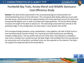 PREPARE TO LAUNCH!
1
river-management.org
nps.gov/rtca
CHARACTERISTICS OF A LAUNCH SITEUpdated – April 2018
Humboldt Bay Trails, Arcata Marsh and Wildlife Sanctuary:
Cost-Efficiency Study
Solution: The dock facility represented in the accompanying figures should provide non-
motorized boating access at most tide levels. This conceptual dock design addresses issues with
low tide access, and comments from regional boaters who have expressed concern for docks that
incorporate 90-degree turns in order to comply with slope guidelines. The Arcata Marsh design
increases the length of the dock to avoid turns. The dock design presented here extends to the
parking lot edge. In this configuration, the dock slope is never greater than 8.33%.
This conceptual design proposes using a polyethylene, snap-together, cell style of dock (such as
one manufactured by Connect-A-Dock, Inc.) requiring very little maintenance and offering
multiple configurations. The low profile cells are ten inches thick. Extra flotation is available in
case more is needed, but it would increase the dock height. Also available from the manufacturer
are accessories such as handrails, and wheel chairs can also operate on this material. The docks
can support the expected load at the Arcata Marsh.
31
 