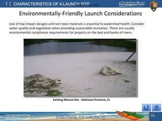 PREPARE TO LAUNCH!
1
river-management.org
nps.gov/rtca
CHARACTERISTICS OF A LAUNCH SITEUpdated – April 2018
Environmentally-Friendly Launch Considerations
35
Use of low-impact designs and non-toxic materials is essential to watershed health. Consider
water quality and vegetation when providing sustainable recreation. There are usually
environmental compliance requirements for projects on the bed and banks of rivers.
Existing Natural Site - Robinson Preserve, FL
 