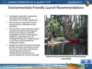 PREPARE TO LAUNCH!
1
river-management.org
nps.gov/rtca
CHARACTERISTICS OF A LAUNCH SITEUpdated – April 2018
Environmentally-Friendly Launch Recommendations
• Investigate applicable regulations;
develop launch designs in
accordance with these regulations.
• Use structures requiring minimal
construction or alteration of the
shoreline.
• Consult with a local natural resource
specialist during the planning and
construction phase to identify
ecologically sensitive nesting sites,
rookeries, spawning areas, or
endangered species; an optimal put-
in site may not be feasible for
ecological reasons.
• Merge the needs of natural functions
and the desired recreational uses of
the water; with rivers and streams,
avoid making any channel
modifications and preserve in-
stream habitats as much as possible.
36
Erosion can be prevented with good siting and proper
access design.
 