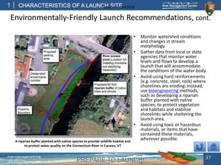 PREPARE TO LAUNCH!
1
river-management.org
nps.gov/rtca
CHARACTERISTICS OF A LAUNCH SITEUpdated – April 2018
Environmentally-Friendly Launch Recommendations, cont.
• Monitor watershed conditions
and changes in stream
morphology.
• Gather data from local or state
agencies that monitor water
levels and flows to develop a
launch that will accommodate
the conditions of the water body.
• Avoid using hard reinforcements
(e.g. concrete, steel, rock) where
shorelines are eroding. Instead,
use bioengineering methods,
such as developing a riparian
buffer planted with native
species, to protect vegetation
and habitats and stabilize
shorelines while sheltering the
launch area.
• Avoid using toxic or hazardous
materials, or items that have
contained these materials,
wherever possible.
37
A riparian buffer planted with native species to provide wildlife habitat and
to protect water quality on the Connecticut River in Canaan, VT
 