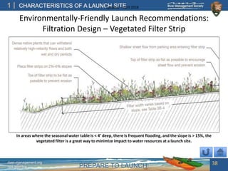 PREPARE TO LAUNCH!
1
river-management.org
nps.gov/rtca
CHARACTERISTICS OF A LAUNCH SITEUpdated – April 2018
Environmentally-Friendly Launch Recommendations:
Filtration Design – Vegetated Filter Strip
38
In areas where the seasonal water table is < 4’ deep, there is frequent flooding, and the slope is > 15%, the
vegetated filter is a great way to minimize impact to water resources at a launch site.
 