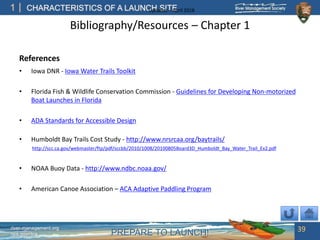 PREPARE TO LAUNCH!
1
river-management.org
nps.gov/rtca
CHARACTERISTICS OF A LAUNCH SITEUpdated – April 2018
Bibliography/Resources – Chapter 1
References
• Iowa DNR - Iowa Water Trails Toolkit
• Florida Fish & Wildlife Conservation Commission - Guidelines for Developing Non-motorized
Boat Launches in Florida
• ADA Standards for Accessible Design
• Humboldt Bay Trails Cost Study - http://www.nrsrcaa.org/baytrails/
http://scc.ca.gov/webmaster/ftp/pdf/sccbb/2010/1008/20100805Board3D_Humboldt_Bay_Water_Trail_Ex2.pdf
• NOAA Buoy Data - http://www.ndbc.noaa.gov/
• American Canoe Association – ACA Adaptive Paddling Program
39
 