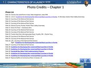 PREPARE TO LAUNCH!
1
river-management.org
nps.gov/rtca
CHARACTERISTICS OF A LAUNCH SITEUpdated – April 2018
Photo Credits – Chapter 1
Photo List
Slide 10: Charles City waterfront in Iowa, Nate Hoogeveen, Iowa DNR
Slide 11: (l to r): Guidelines for Developing Non-Motorized Boat Launches in Florida, R. Shimoda, Hudson River Valley Greenway
Slide 12: Courtesy of the National Park Service
Slide 14: Courtesy of the National Park Service
Slide 15: Courtesy of the National Park Service
Slide 16: Volusia County, Florida, Hudson River Valley Greenway
Slide 17: Share the River – Cleveland, Ohio
Slide 19: Courtesy of the National Park Service
Slide 22: Courtesy of the National Park Service
Slide 23: Trestle View Park, Winnipesaukee River, Franklin, NH – Charlie Tracy
Slide 24: Courtesy of the National Park Service
Slide 25: Courtesy of the National Park Service
Slide 26: Left - Courtesy of the National Park Service
Right - Guidelines for Developing Non-motorized Boat Launches in Florida
Slide 27: Courtesy of the National Park Service
Slide 28: Guidelines for Developing Non-motorized Boat Launches in Florida
Slide 29: Guidelines for Developing Non-motorized Boat Launches in Florida
Slide 30: Humboldt Bay Water Trails Implementation Program
Slide 35: Guidelines for Developing Non-motorized Boat Launches in Florida
Slide 36: Guidelines for Developing Non-motorized Boat Launches in Florida
Slide 37: Riparian Buffer on Connecticut River in Canaan, VT
40
 
