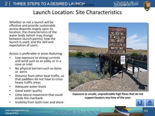 PREPARE TO LAUNCH!
2
river-management.org
nps.gov/rtca
THREE STEPS TO A DESIRED LAUNCHUpdated – April 2018
Launch Location: Site Characteristics
Whether or not a launch will be
effective and provide sustainable
access depends largely upon its
location; the characteristics of the
water body (which may change
between launch points); how the
launch is used; and the skill and
expectation of users.
Access is preferable in areas featuring:
• Low exposure to strong currents
and wind such as an eddy, or in a
cove or inlet
• No physical barrierssuch as dams
or weirs
• Distance from other boat traffic, so
that paddlers do not have to cross
heavy traffic areas
• Adequate water levels
• Good water quality
• Little lateral movement that could
erode the riverbank
• Visibility from both river and shore
44
Exposure to unsafe, unpredictable high flows that do not
support boaters any time of the year.
 
