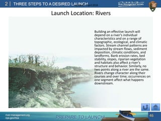 PREPARE TO LAUNCH!
2
river-management.org
nps.gov/rtca
THREE STEPS TO A DESIRED LAUNCHUpdated – April 2018
Launch Location: Rivers
Building an effective launch will
depend on a river’s individual
characteristics and on a range of
topographic, ecological, and climatic
factors. Stream channel patterns are
impacted by stream flows, sediment
deposition, climatic conditions, and
landforms. Bank erosion rates, bed
stability, slopes, riparian vegetation
and habitats also affect a river’s
structure and behavior. Similarly, no
two points along a river are the same.
Rivers change character along their
courses and over time; occurrences on
one segment affect what happens
downstream.
46
 